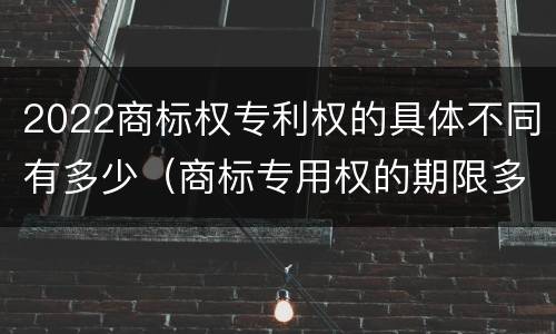 2022商标权专利权的具体不同有多少（商标专用权的期限多少年）