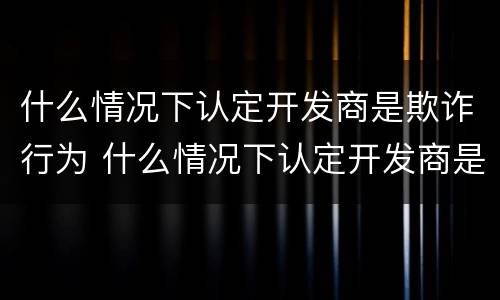 什么情况下认定开发商是欺诈行为 什么情况下认定开发商是欺诈行为呢