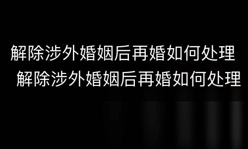 解除涉外婚姻后再婚如何处理 解除涉外婚姻后再婚如何处理孩子