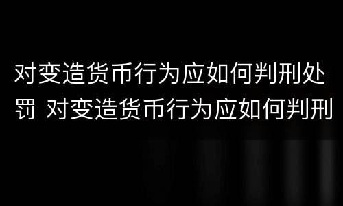 对变造货币行为应如何判刑处罚 对变造货币行为应如何判刑处罚案例