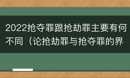 2022抢夺罪跟抢劫罪主要有何不同（论抢劫罪与抢夺罪的界限）