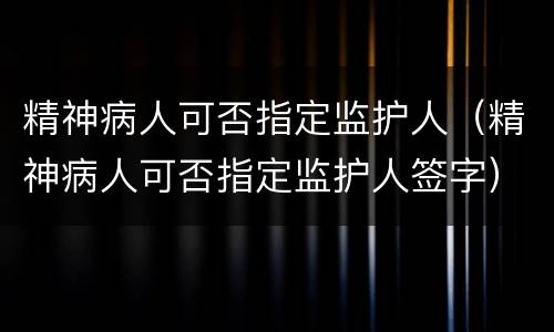 精神病人可否指定监护人（精神病人可否指定监护人签字）