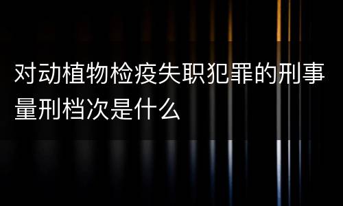 对动植物检疫失职犯罪的刑事量刑档次是什么