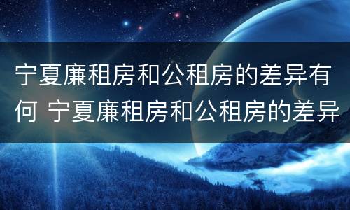 宁夏廉租房和公租房的差异有何 宁夏廉租房和公租房的差异有何不同