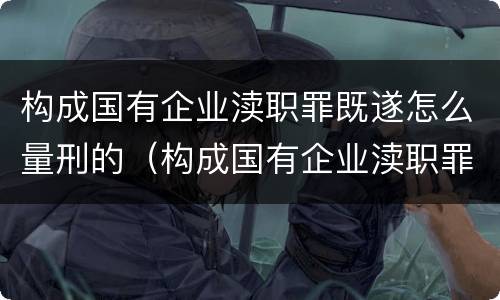 构成国有企业渎职罪既遂怎么量刑的（构成国有企业渎职罪既遂怎么量刑的标准）