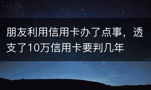 朋友利用信用卡办了点事，透支了10万信用卡要判几年
