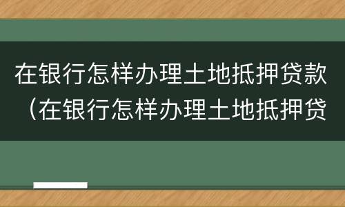 在银行怎样办理土地抵押贷款（在银行怎样办理土地抵押贷款业务）
