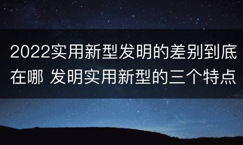 2022实用新型发明的差别到底在哪 发明实用新型的三个特点