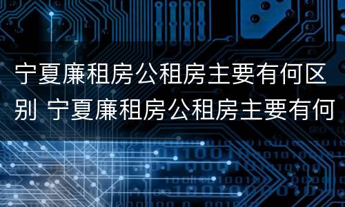宁夏廉租房公租房主要有何区别 宁夏廉租房公租房主要有何区别呢