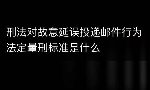 刑法对故意延误投递邮件行为法定量刑标准是什么