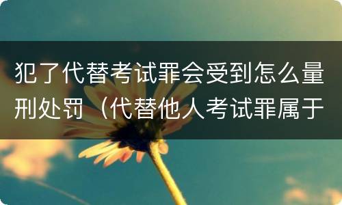 犯了代替考试罪会受到怎么量刑处罚（代替他人考试罪属于什么类犯罪）