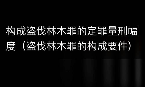 构成盗伐林木罪的定罪量刑幅度（盗伐林木罪的构成要件）