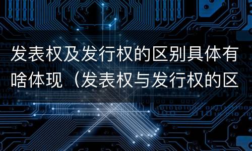 发表权及发行权的区别具体有啥体现（发表权与发行权的区别）