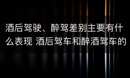 酒后驾驶、醉驾差别主要有什么表现 酒后驾车和醉酒驾车的区别是什么?