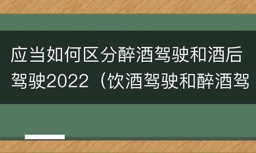 应当如何区分醉酒驾驶和酒后驾驶2022（饮酒驾驶和醉酒驾驶的界定标准是什么）