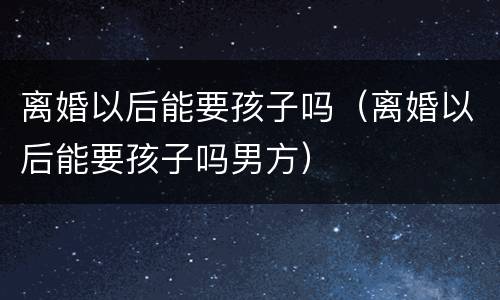 离婚以后能要孩子吗（离婚以后能要孩子吗男方）