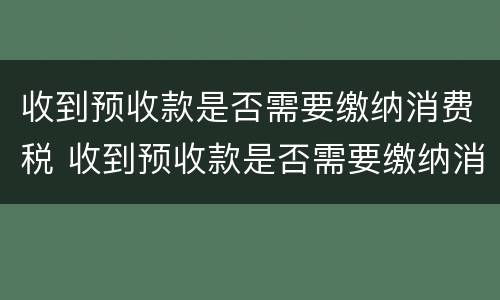 收到预收款是否需要缴纳消费税 收到预收款是否需要缴纳消费税