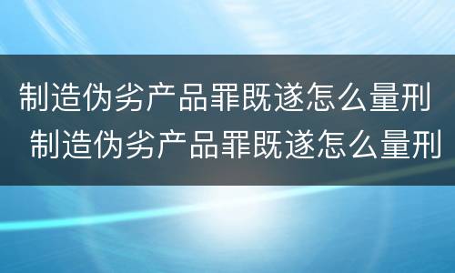 制造伪劣产品罪既遂怎么量刑 制造伪劣产品罪既遂怎么量刑的