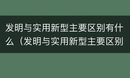 发明与实用新型主要区别有什么（发明与实用新型主要区别有什么）