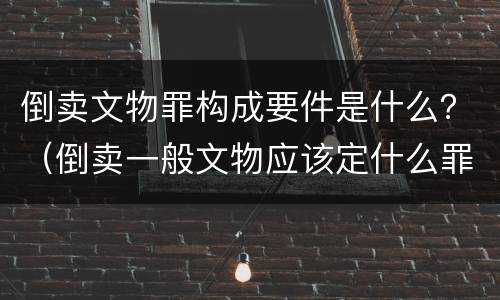 倒卖文物罪构成要件是什么？（倒卖一般文物应该定什么罪）