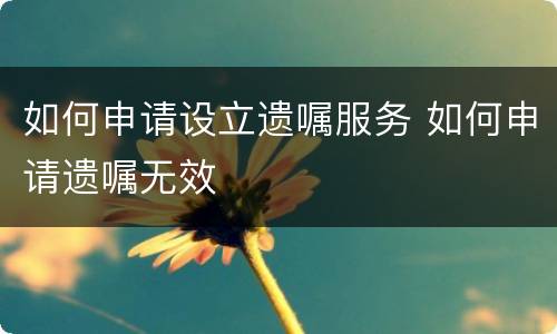 如何申请设立遗嘱服务 如何申请遗嘱无效