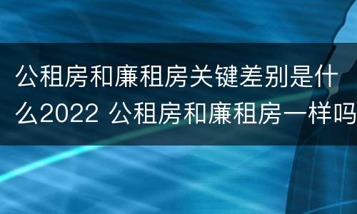 公租房和廉租房关键差别是什么2022 公租房和廉租房一样吗有什么区别