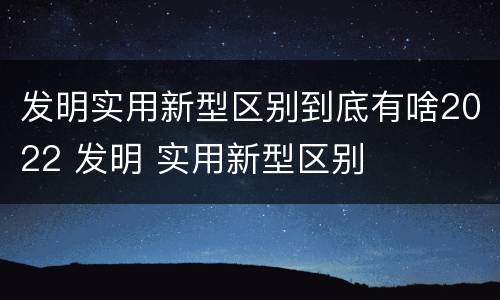 发明实用新型区别到底有啥2022 发明 实用新型区别