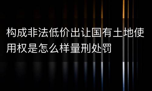构成非法低价出让国有土地使用权是怎么样量刑处罚