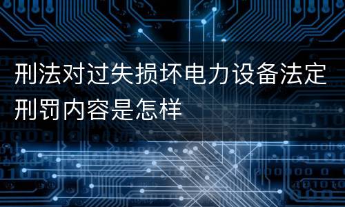 刑法对过失损坏电力设备法定刑罚内容是怎样