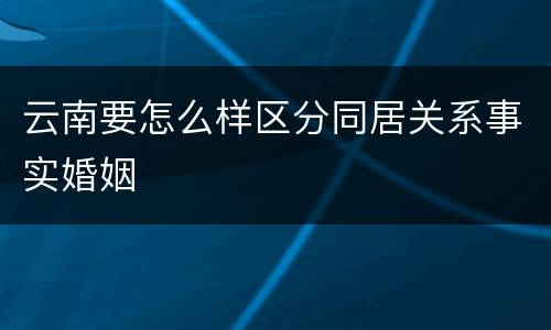 云南要怎么样区分同居关系事实婚姻