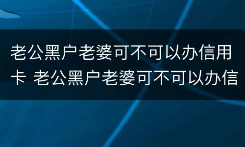 老公黑户老婆可不可以办信用卡 老公黑户老婆可不可以办信用卡呢