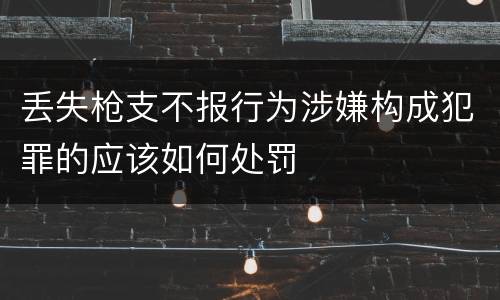 丢失枪支不报行为涉嫌构成犯罪的应该如何处罚