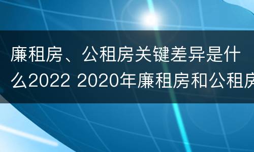 廉租房、公租房关键差异是什么2022 2020年廉租房和公租房的区别