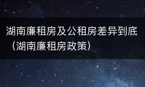 湖南廉租房及公租房差异到底（湖南廉租房政策）