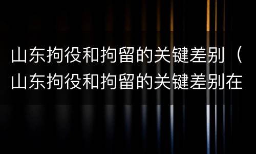 山东拘役和拘留的关键差别（山东拘役和拘留的关键差别在哪）