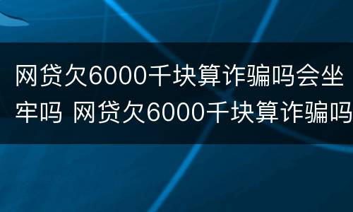 网贷欠6000千块算诈骗吗会坐牢吗 网贷欠6000千块算诈骗吗会坐牢吗