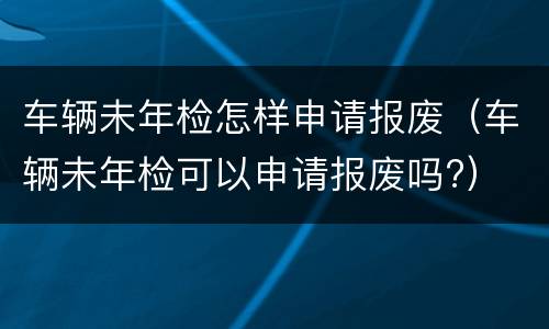 车辆未年检怎样申请报废（车辆未年检可以申请报废吗?）