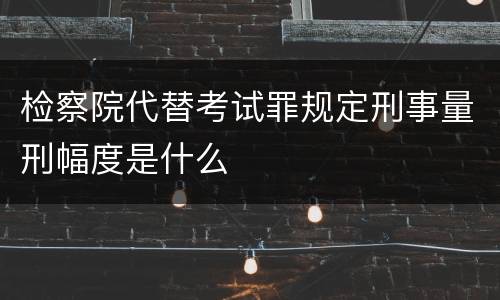 检察院代替考试罪规定刑事量刑幅度是什么