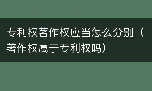 专利权著作权应当怎么分别（著作权属于专利权吗）