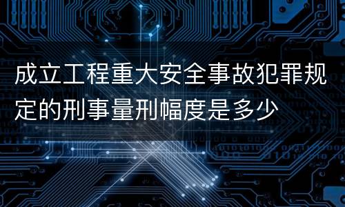 成立工程重大安全事故犯罪规定的刑事量刑幅度是多少