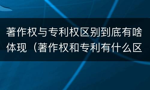 著作权与专利权区别到底有啥体现（著作权和专利有什么区别）
