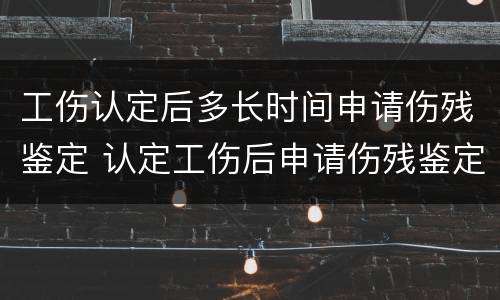 工伤认定后多长时间申请伤残鉴定 认定工伤后申请伤残鉴定要多久