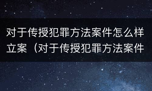 对于传授犯罪方法案件怎么样立案（对于传授犯罪方法案件怎么样立案的）