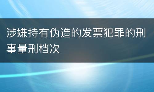 涉嫌持有伪造的发票犯罪的刑事量刑档次