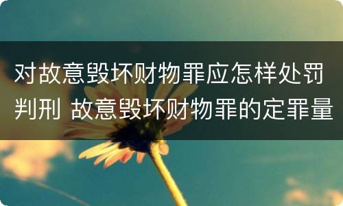 对故意毁坏财物罪应怎样处罚判刑 故意毁坏财物罪的定罪量刑