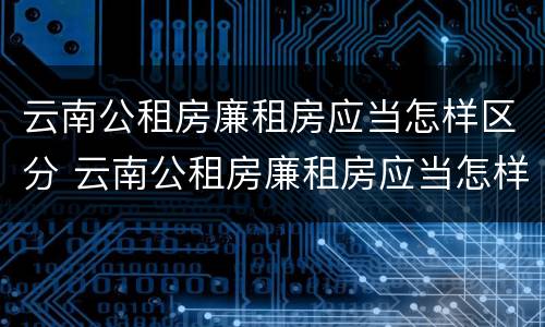 云南公租房廉租房应当怎样区分 云南公租房廉租房应当怎样区分等级