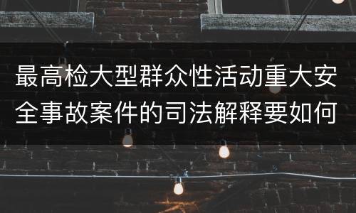 最高检大型群众性活动重大安全事故案件的司法解释要如何规定