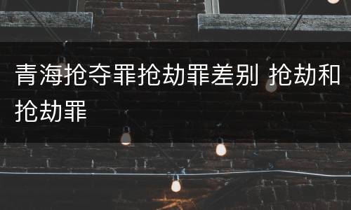 青海抢夺罪抢劫罪差别 抢劫和抢劫罪