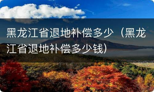黑龙江省退地补偿多少（黑龙江省退地补偿多少钱）