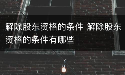 解除股东资格的条件 解除股东资格的条件有哪些